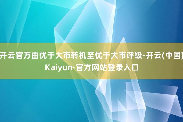 开云官方由优于大市转机至优于大市评级-开云(中国)Kaiyun·官方网站登录入口