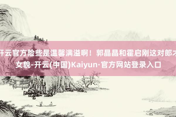 开云官方险些是温馨满溢啊！郭晶晶和霍启刚这对郎才女貌-开云(中国)Kaiyun·官方网站登录入口