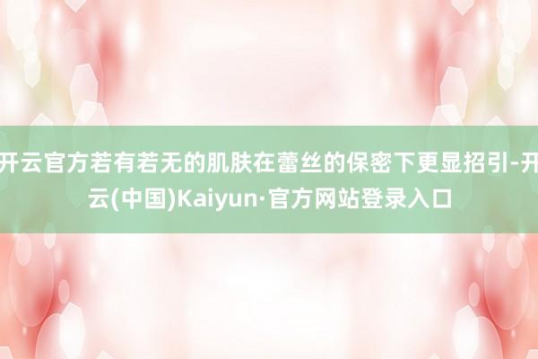开云官方若有若无的肌肤在蕾丝的保密下更显招引-开云(中国)Kaiyun·官方网站登录入口