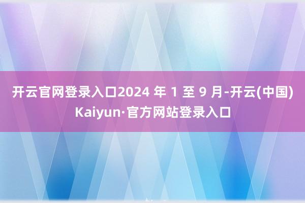 开云官网登录入口2024 年 1 至 9 月-开云(中国)Kaiyun·官方网站登录入口