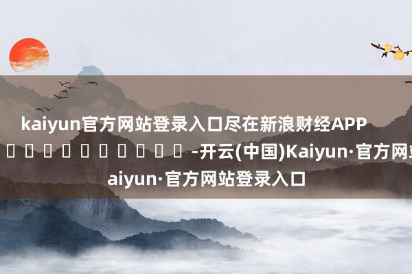 kaiyun官方网站登录入口尽在新浪财经APP            													-开云(中国)Kaiyun·官方网站登录入口