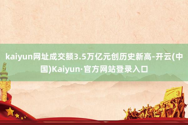 kaiyun网址成交额3.5万亿元创历史新高-开云(中国)Kaiyun·官方网站登录入口