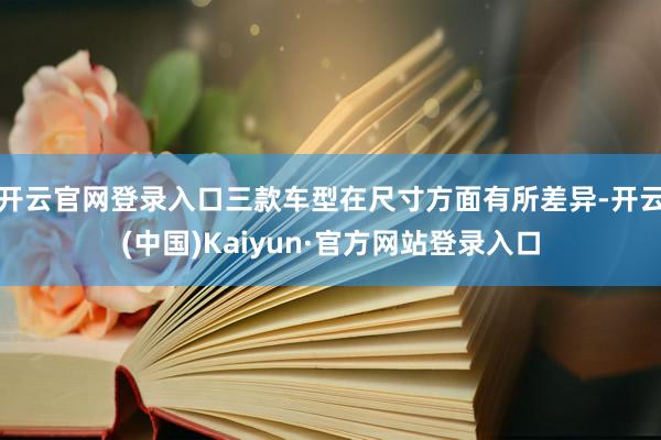开云官网登录入口三款车型在尺寸方面有所差异-开云(中国)Kaiyun·官方网站登录入口