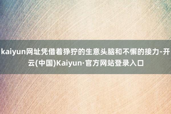 kaiyun网址凭借着狰狞的生意头脑和不懈的接力-开云(中国)Kaiyun·官方网站登录入口