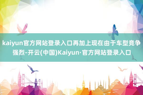 kaiyun官方网站登录入口再加上现在由于车型竞争强烈-开云(中国)Kaiyun·官方网站登录入口