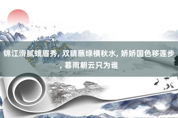 锦江滑腻蛾眉秀, 双睛蘸绿横秋水, 娇娇国色移莲步, 暮雨朝云只为谁
