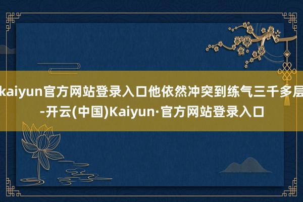 kaiyun官方网站登录入口他依然冲突到练气三千多层-开云(中国)Kaiyun·官方网站登录入口
