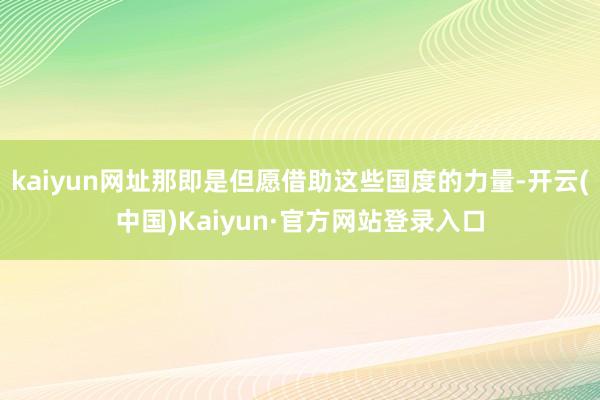 kaiyun网址那即是但愿借助这些国度的力量-开云(中国)Kaiyun·官方网站登录入口