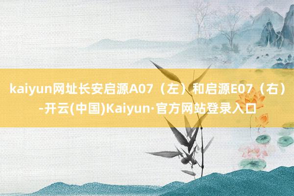 kaiyun网址长安启源A07（左）和启源E07（右）-开云(中国)Kaiyun·官方网站登录入口