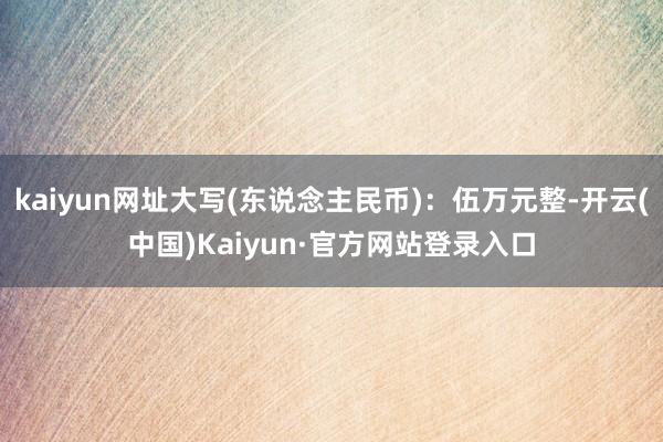 kaiyun网址大写(东说念主民币)：伍万元整-开云(中国)Kaiyun·官方网站登录入口