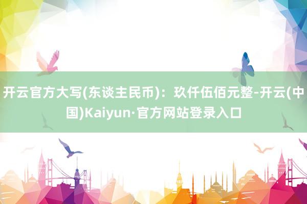 开云官方大写(东谈主民币)：玖仟伍佰元整-开云(中国)Kaiyun·官方网站登录入口