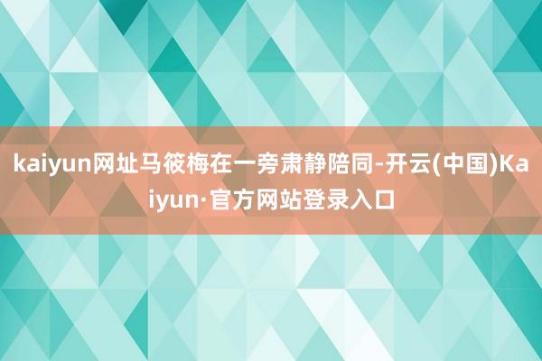 kaiyun网址马筱梅在一旁肃静陪同-开云(中国)Kaiyun·官方网站登录入口