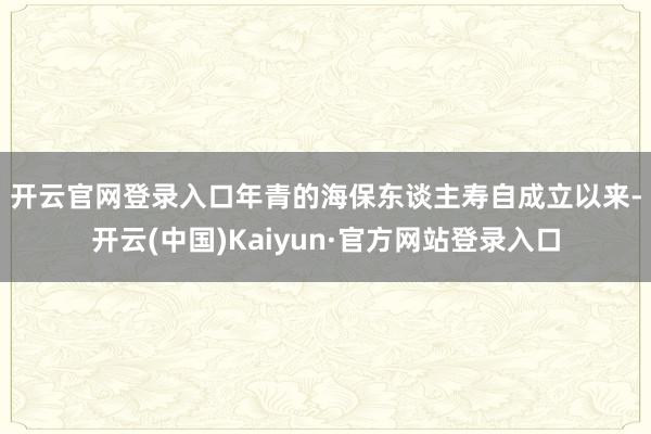 开云官网登录入口　　年青的海保东谈主寿自成立以来-开云(中国)Kaiyun·官方网站登录入口