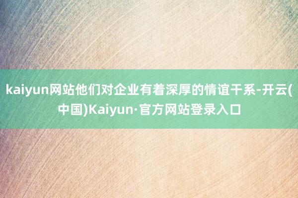 kaiyun网站他们对企业有着深厚的情谊干系-开云(中国)Kaiyun·官方网站登录入口
