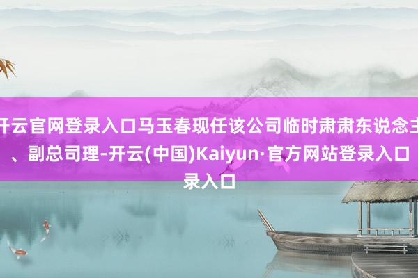 开云官网登录入口马玉春现任该公司临时肃肃东说念主、副总司理-开云(中国)Kaiyun·官方网站登录入口