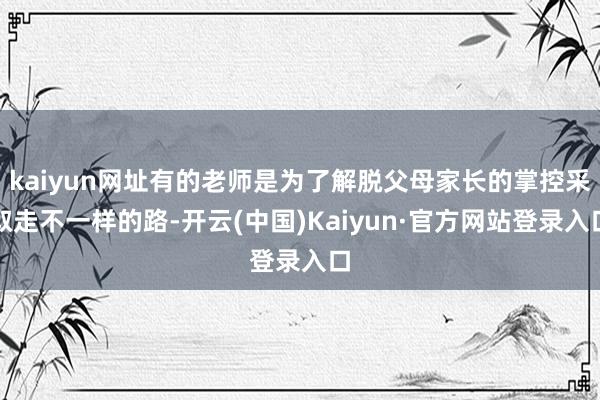 kaiyun网址有的老师是为了解脱父母家长的掌控采取走不一样的路-开云(中国)Kaiyun·官方网站登录入口