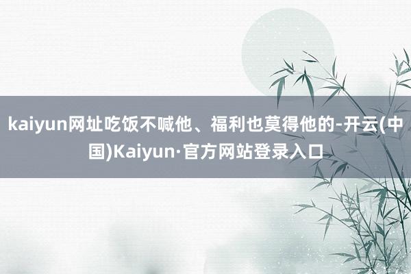 kaiyun网址吃饭不喊他、福利也莫得他的-开云(中国)Kaiyun·官方网站登录入口