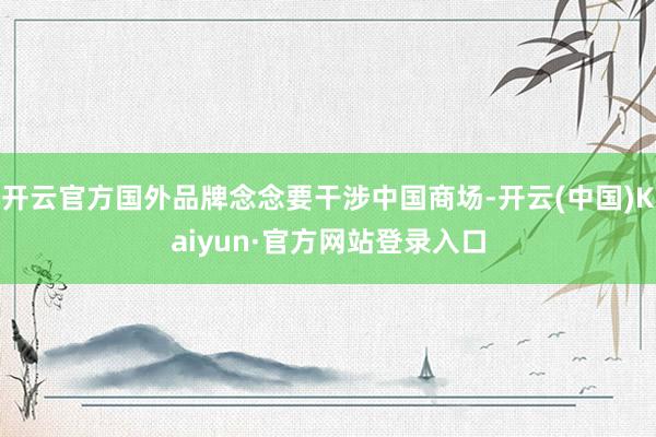 开云官方国外品牌念念要干涉中国商场-开云(中国)Kaiyun·官方网站登录入口