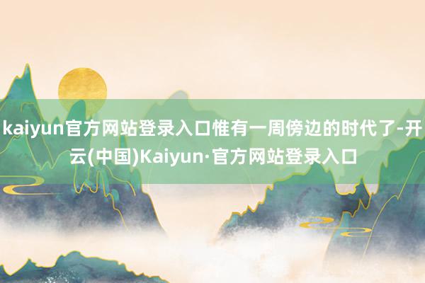 kaiyun官方网站登录入口惟有一周傍边的时代了-开云(中国)Kaiyun·官方网站登录入口