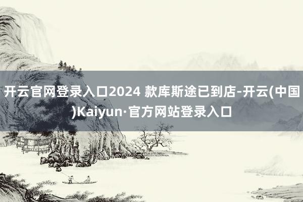 开云官网登录入口2024 款库斯途已到店-开云(中国)Kaiyun·官方网站登录入口