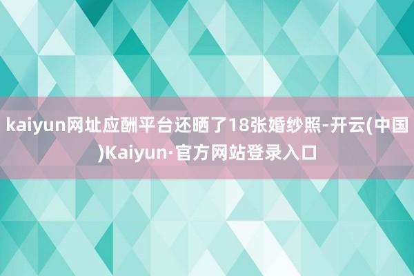 kaiyun网址应酬平台还晒了18张婚纱照-开云(中国)Kaiyun·官方网站登录入口