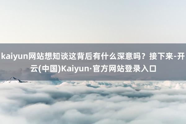 kaiyun网站想知谈这背后有什么深意吗？接下来-开云(中国)Kaiyun·官方网站登录入口