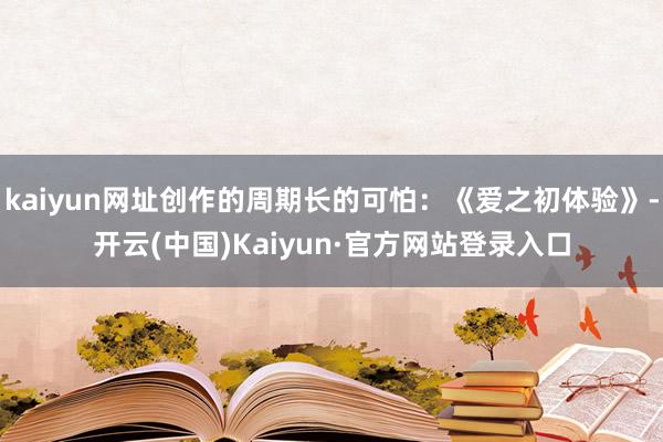 kaiyun网址创作的周期长的可怕：《爱之初体验》-开云(中国)Kaiyun·官方网站登录入口