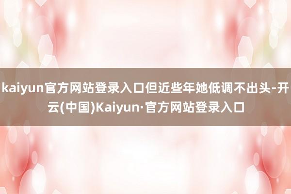 kaiyun官方网站登录入口但近些年她低调不出头-开云(中国)Kaiyun·官方网站登录入口
