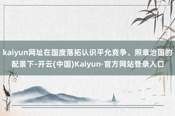 kaiyun网址在国度落拓认识平允竞争、照章治国的配景下-开云(中国)Kaiyun·官方网站登录入口