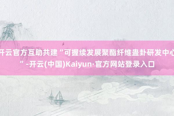 开云官方互助共建“可握续发展聚酯纤维蛊卦研发中心”-开云(中国)Kaiyun·官方网站登录入口