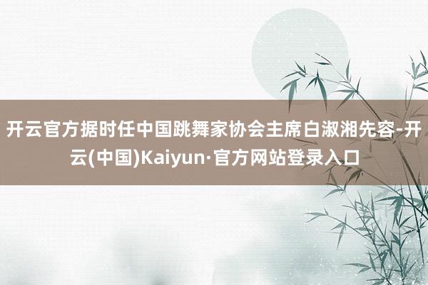 开云官方　　据时任中国跳舞家协会主席白淑湘先容-开云(中国)Kaiyun·官方网站登录入口