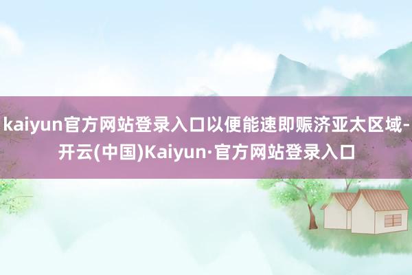 kaiyun官方网站登录入口以便能速即赈济亚太区域-开云(中国)Kaiyun·官方网站登录入口
