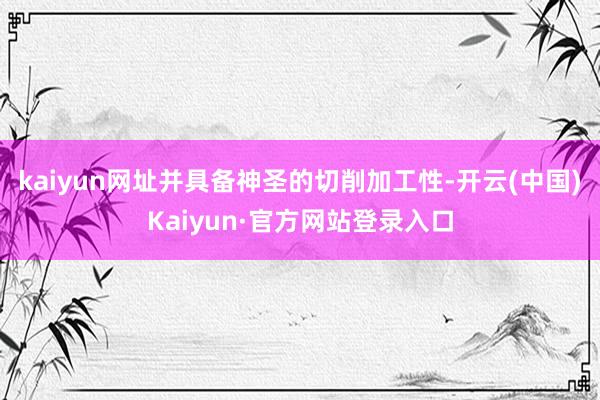 kaiyun网址并具备神圣的切削加工性-开云(中国)Kaiyun·官方网站登录入口