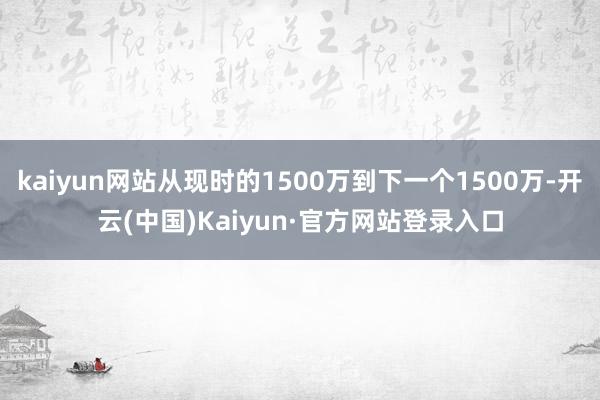 kaiyun网站从现时的1500万到下一个1500万-开云(中国)Kaiyun·官方网站登录入口