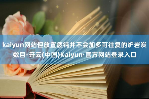 kaiyun网站但放置疲钝并不会加多可往复的炉岩炭数目-开云(中国)Kaiyun·官方网站登录入口