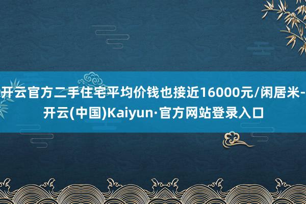 开云官方二手住宅平均价钱也接近16000元/闲居米-开云(中国)Kaiyun·官方网站登录入口