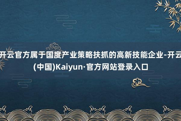 开云官方属于国度产业策略扶抓的高新技能企业-开云(中国)Kaiyun·官方网站登录入口
