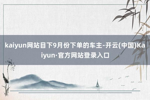 kaiyun网站目下9月份下单的车主-开云(中国)Kaiyun·官方网站登录入口