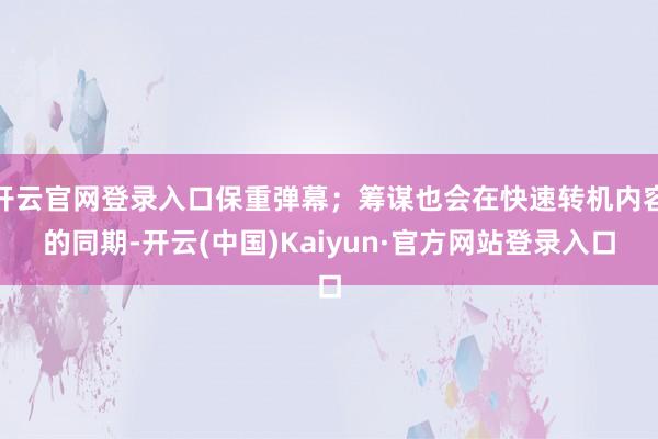 开云官网登录入口保重弹幕;筹谋也会在快速转机内容的同期-开云(中国)Kaiyun·官方网站登录入口