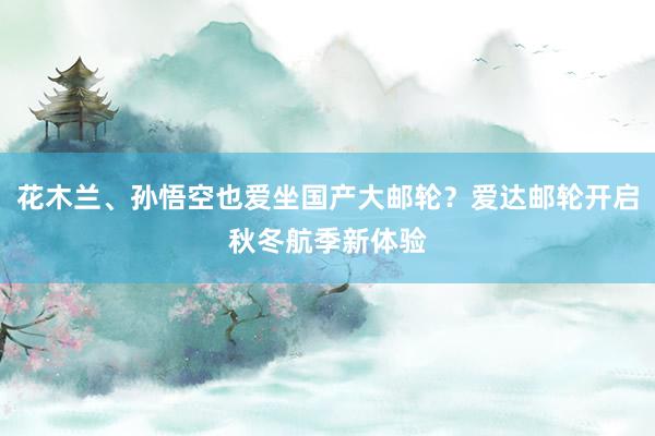花木兰、孙悟空也爱坐国产大邮轮？爱达邮轮开启秋冬航季新体验
