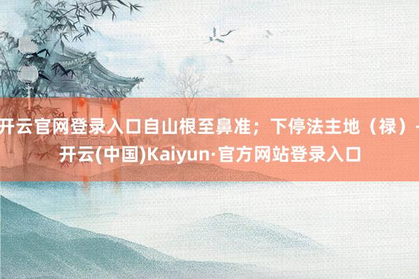 开云官网登录入口自山根至鼻准；下停法主地（禄）-开云(中国)Kaiyun·官方网站登录入口