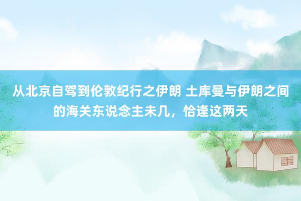 从北京自驾到伦敦纪行之伊朗 土库曼与伊朗之间的海关东说念主未几，恰逢这两天