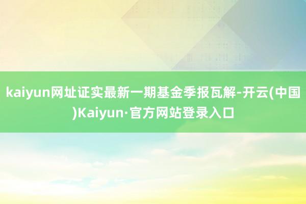 kaiyun网址证实最新一期基金季报瓦解-开云(中国)Kaiyun·官方网站登录入口