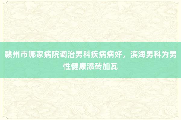 赣州市哪家病院调治男科疾病病好，滨海男科为男性健康添砖加瓦