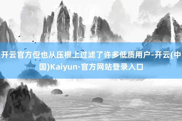 开云官方但也从压根上过滤了许多低质用户-开云(中国)Kaiyun·官方网站登录入口