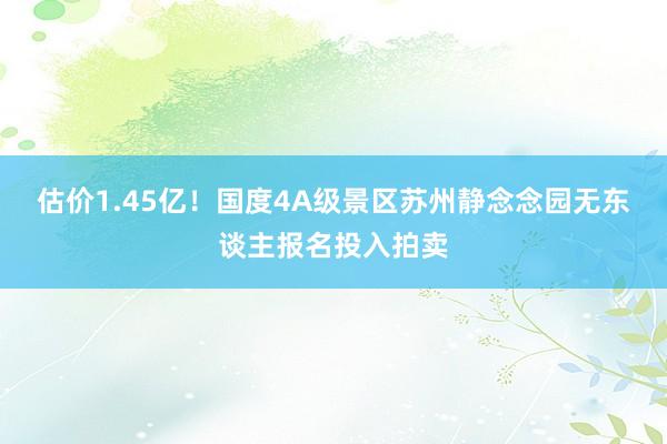 估价1.45亿！国度4A级景区苏州静念念园无东谈主报名投入拍卖