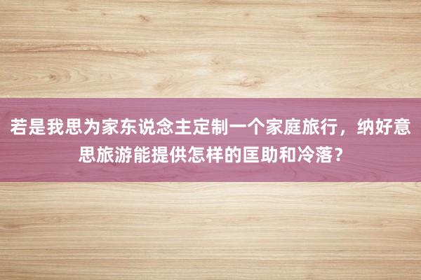 若是我思为家东说念主定制一个家庭旅行，纳好意思旅游能提供怎样的匡助和冷落？
