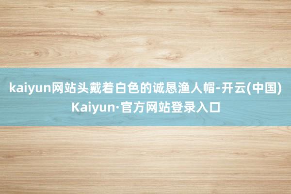 kaiyun网站头戴着白色的诚恳渔人帽-开云(中国)Kaiyun·官方网站登录入口