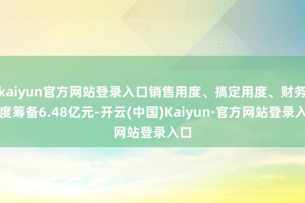 kaiyun官方网站登录入口销售用度、搞定用度、财务用度筹备6.48亿元-开云(中国)Kaiyun·官方网站登录入口