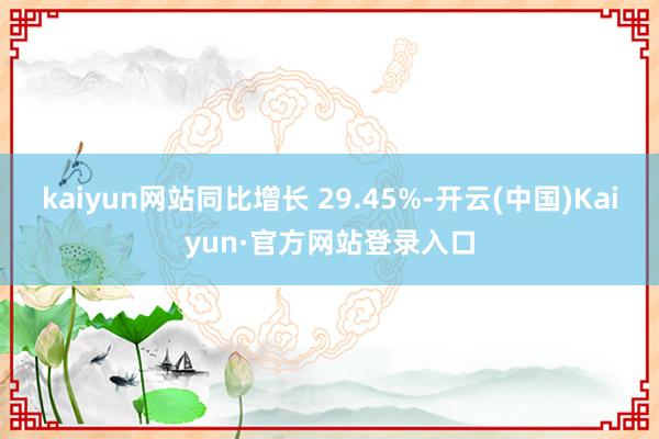 kaiyun网站同比增长 29.45%-开云(中国)Kaiyun·官方网站登录入口